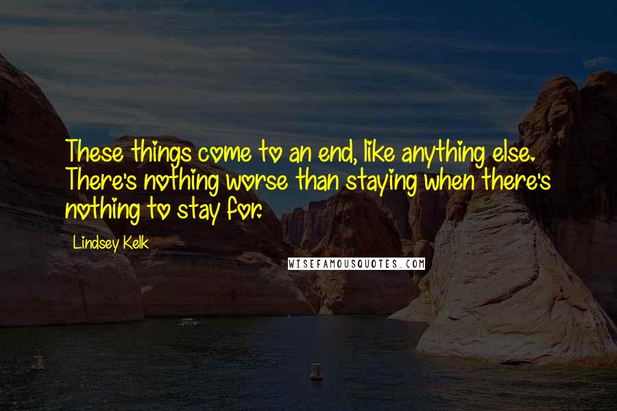 Lindsey Kelk Quotes: These things come to an end, like anything else. There's nothing worse than staying when there's nothing to stay for.