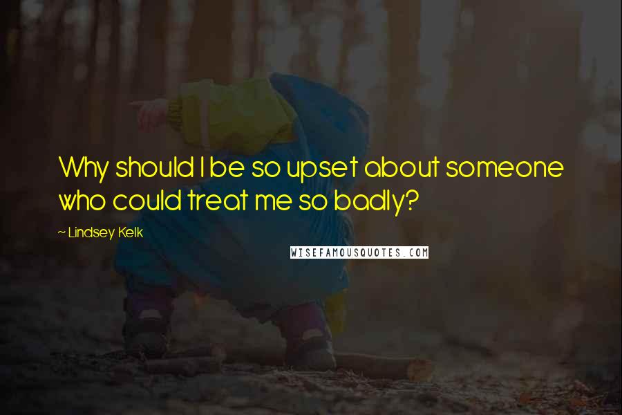 Lindsey Kelk Quotes: Why should I be so upset about someone who could treat me so badly?