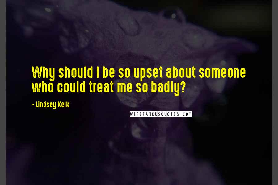 Lindsey Kelk Quotes: Why should I be so upset about someone who could treat me so badly?