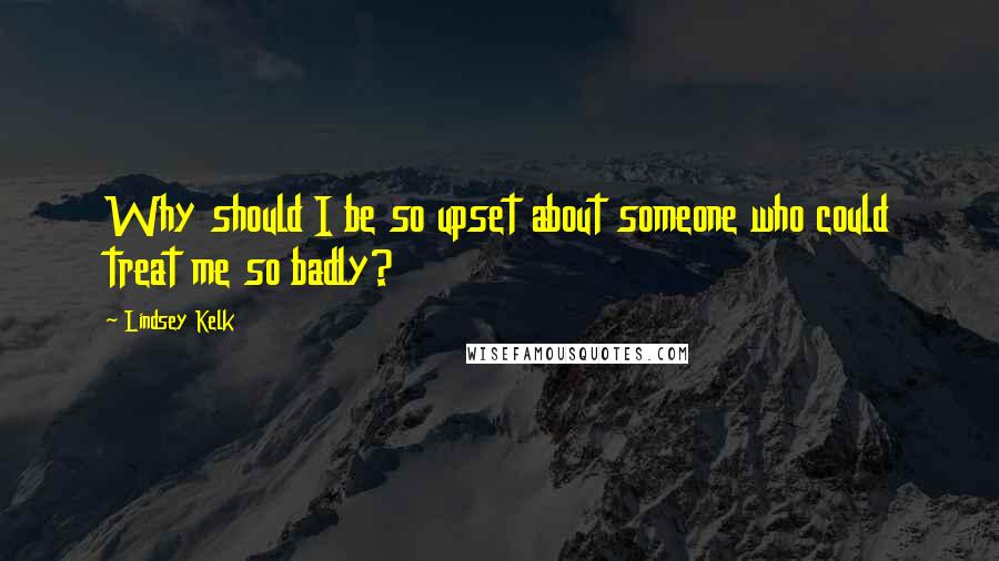 Lindsey Kelk Quotes: Why should I be so upset about someone who could treat me so badly?