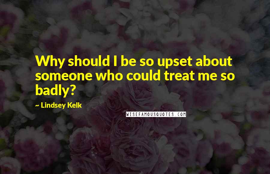 Lindsey Kelk Quotes: Why should I be so upset about someone who could treat me so badly?