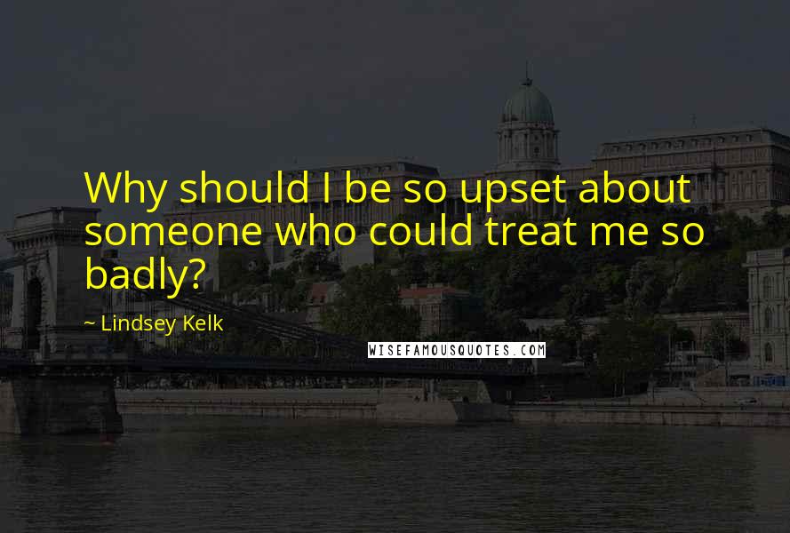 Lindsey Kelk Quotes: Why should I be so upset about someone who could treat me so badly?