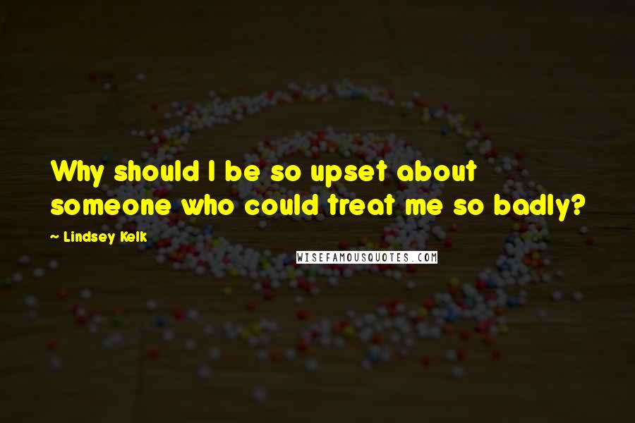 Lindsey Kelk Quotes: Why should I be so upset about someone who could treat me so badly?