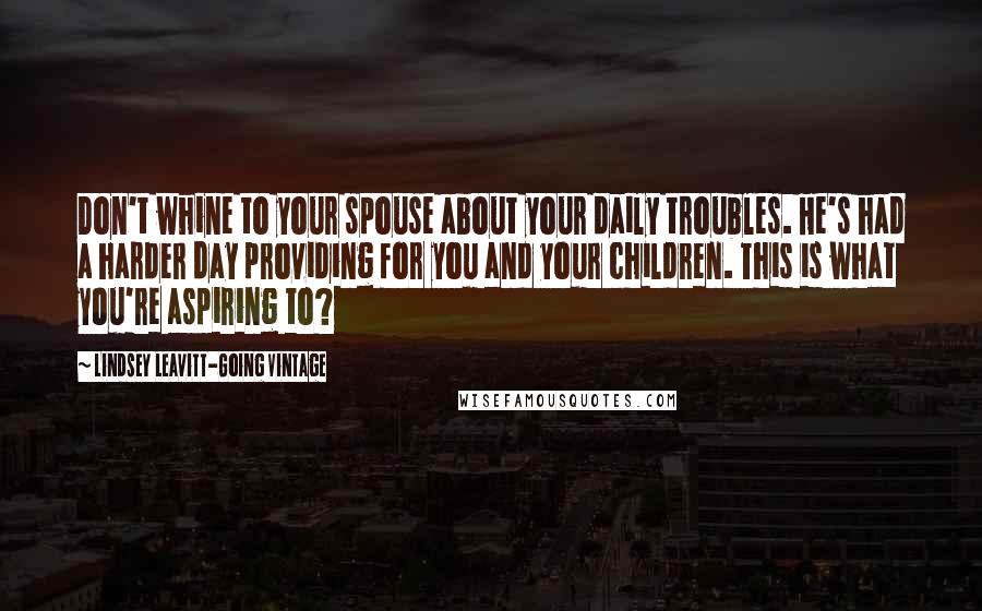 Lindsey Leavitt-Going Vintage Quotes: Don't whine to your spouse about your daily troubles. He's had a harder day providing for you and your children. This is what you're aspiring to?