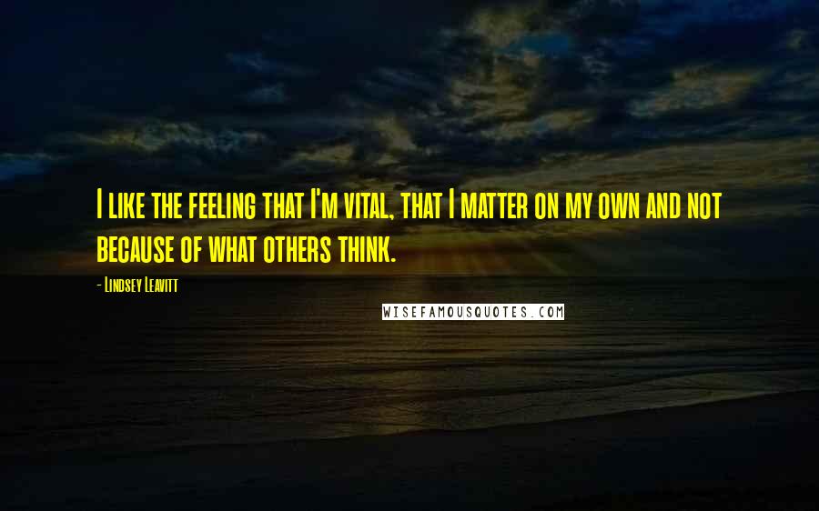 Lindsey Leavitt Quotes: I like the feeling that I'm vital, that I matter on my own and not because of what others think.