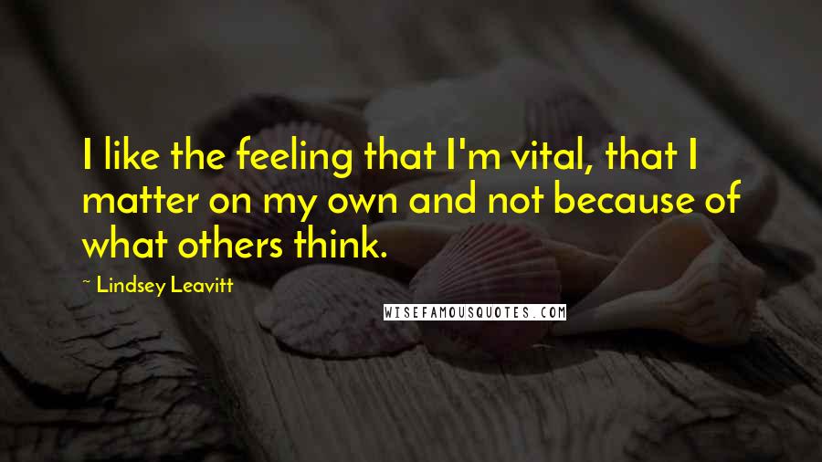 Lindsey Leavitt Quotes: I like the feeling that I'm vital, that I matter on my own and not because of what others think.