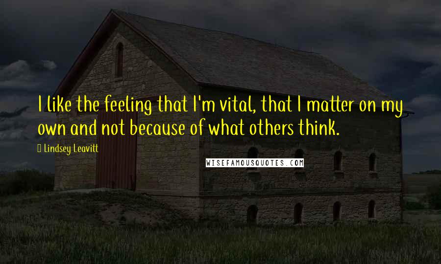 Lindsey Leavitt Quotes: I like the feeling that I'm vital, that I matter on my own and not because of what others think.