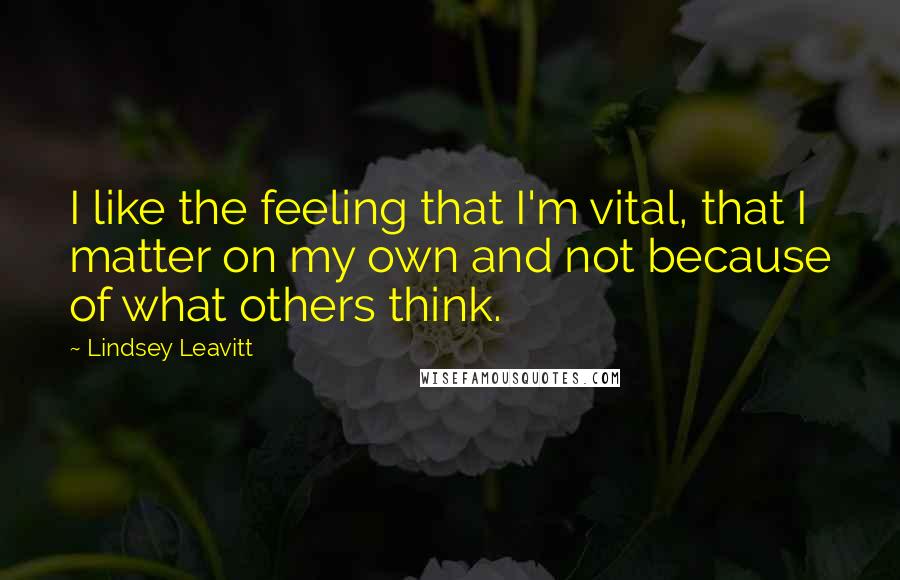 Lindsey Leavitt Quotes: I like the feeling that I'm vital, that I matter on my own and not because of what others think.