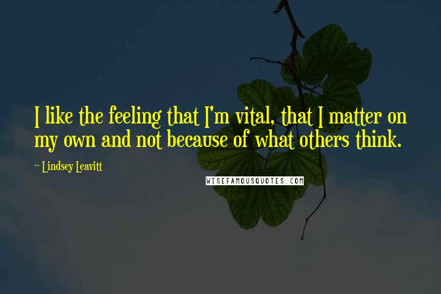 Lindsey Leavitt Quotes: I like the feeling that I'm vital, that I matter on my own and not because of what others think.