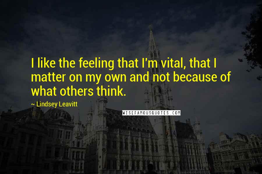 Lindsey Leavitt Quotes: I like the feeling that I'm vital, that I matter on my own and not because of what others think.