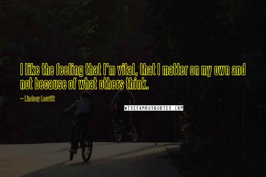 Lindsey Leavitt Quotes: I like the feeling that I'm vital, that I matter on my own and not because of what others think.