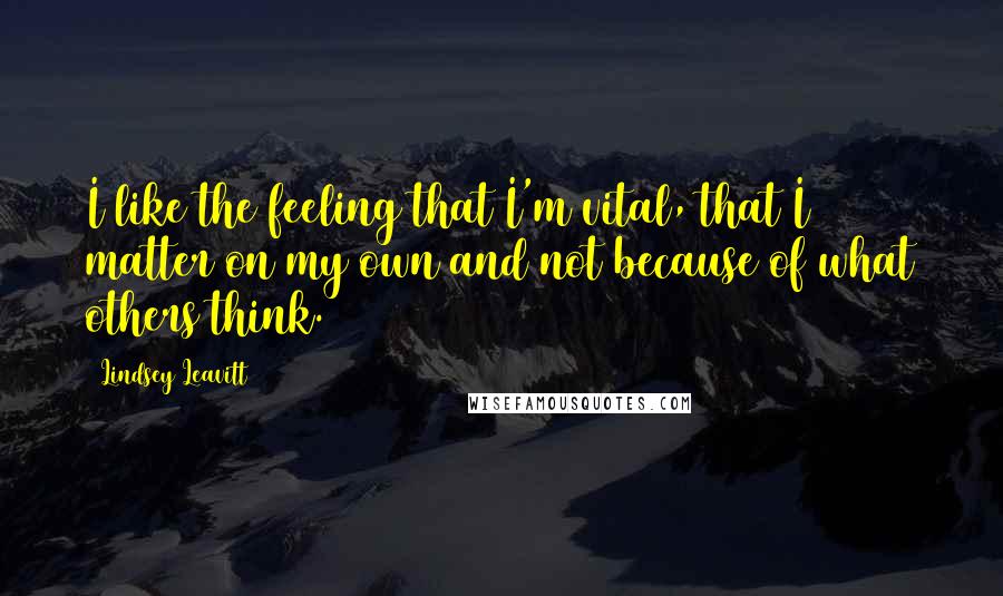 Lindsey Leavitt Quotes: I like the feeling that I'm vital, that I matter on my own and not because of what others think.