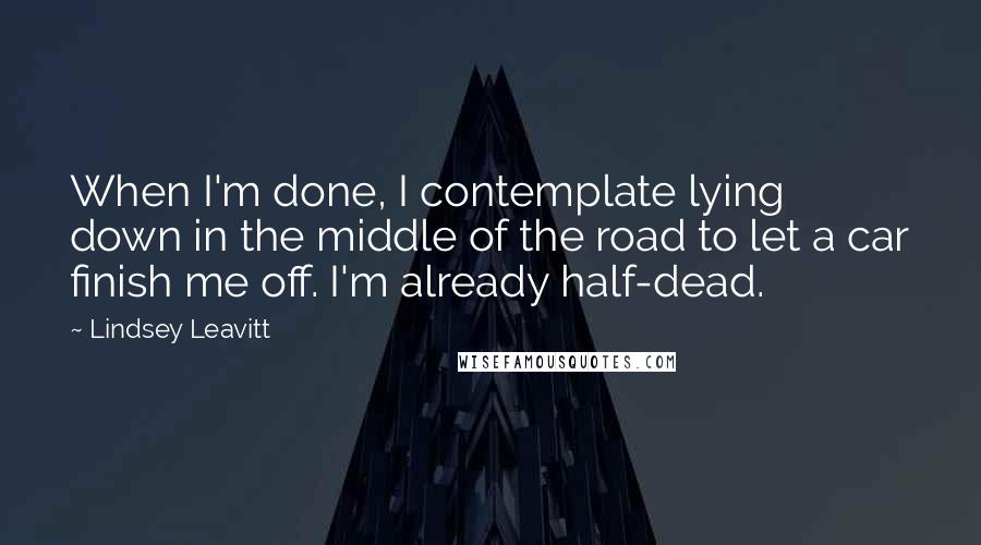 Lindsey Leavitt Quotes: When I'm done, I contemplate lying down in the middle of the road to let a car finish me off. I'm already half-dead.