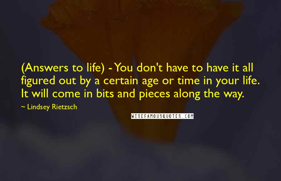 Lindsey Rietzsch Quotes: (Answers to life) - You don't have to have it all figured out by a certain age or time in your life. It will come in bits and pieces along the way.