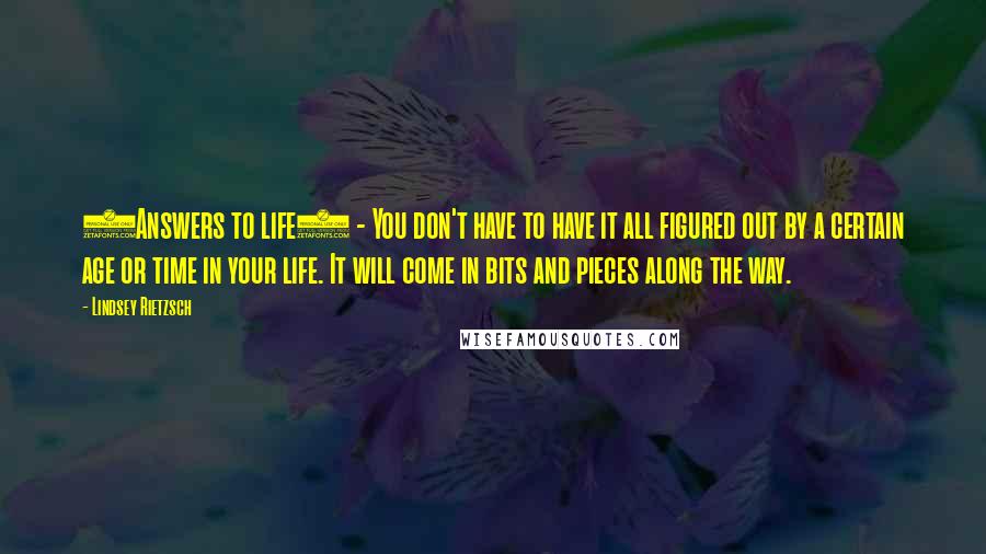 Lindsey Rietzsch Quotes: (Answers to life) - You don't have to have it all figured out by a certain age or time in your life. It will come in bits and pieces along the way.