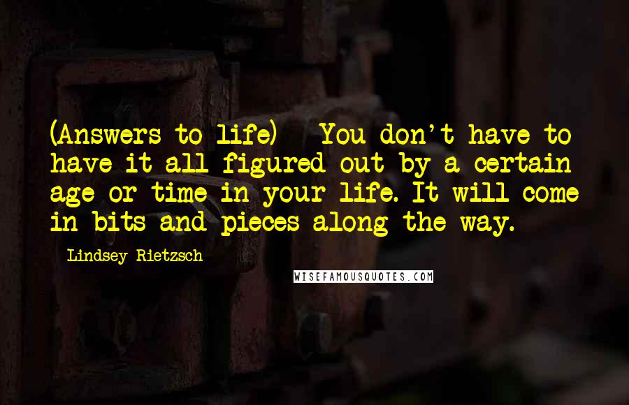 Lindsey Rietzsch Quotes: (Answers to life) - You don't have to have it all figured out by a certain age or time in your life. It will come in bits and pieces along the way.