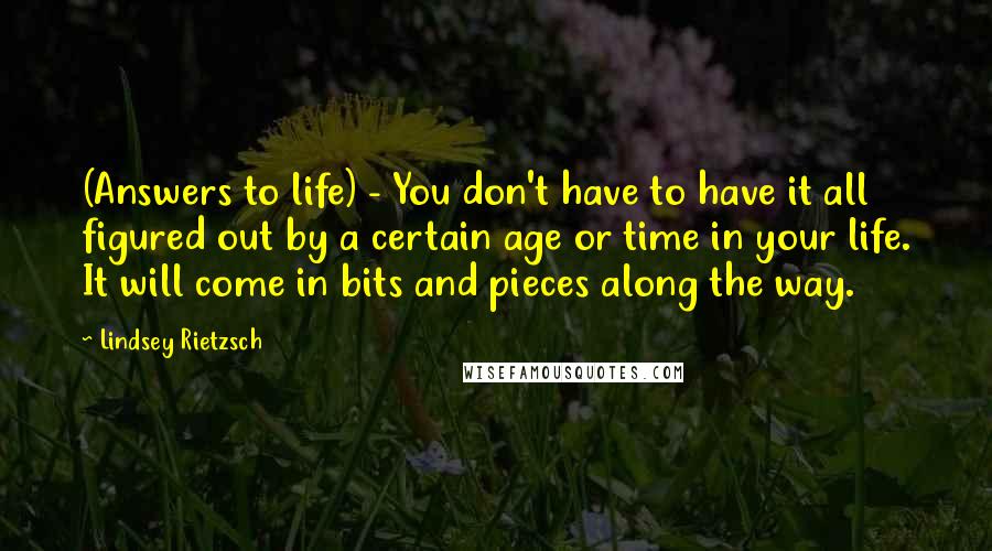 Lindsey Rietzsch Quotes: (Answers to life) - You don't have to have it all figured out by a certain age or time in your life. It will come in bits and pieces along the way.