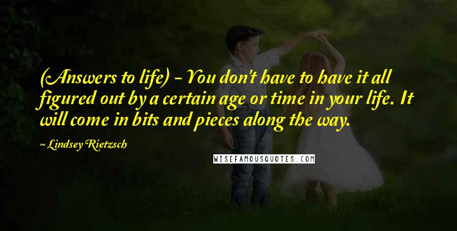 Lindsey Rietzsch Quotes: (Answers to life) - You don't have to have it all figured out by a certain age or time in your life. It will come in bits and pieces along the way.