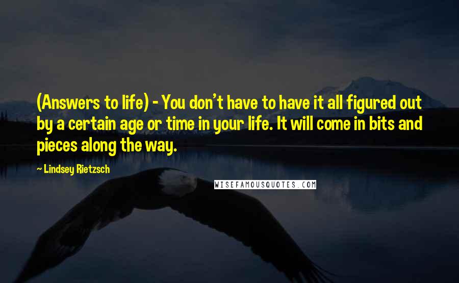 Lindsey Rietzsch Quotes: (Answers to life) - You don't have to have it all figured out by a certain age or time in your life. It will come in bits and pieces along the way.