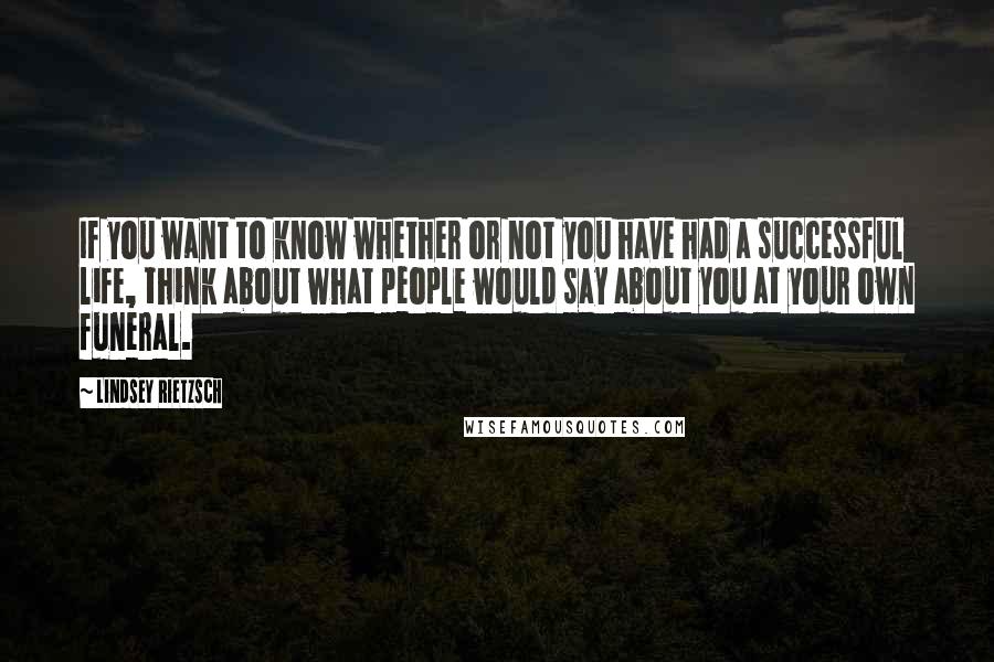 Lindsey Rietzsch Quotes: If you want to know whether or not you have had a successful life, think about what people would say about you at your own funeral.