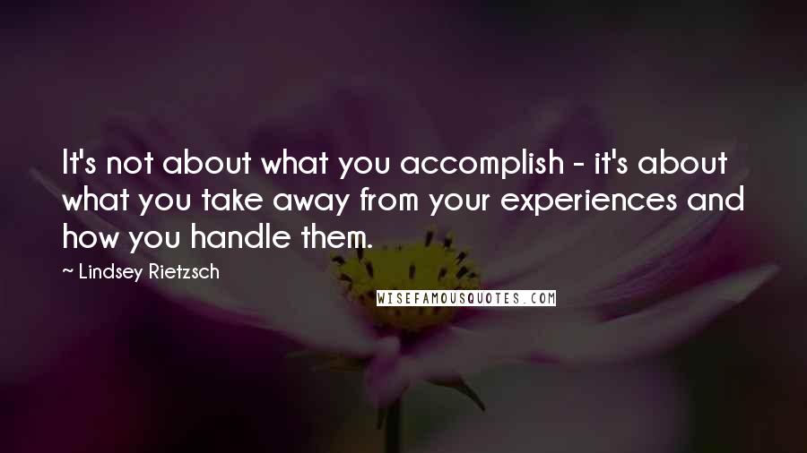 Lindsey Rietzsch Quotes: It's not about what you accomplish - it's about what you take away from your experiences and how you handle them.