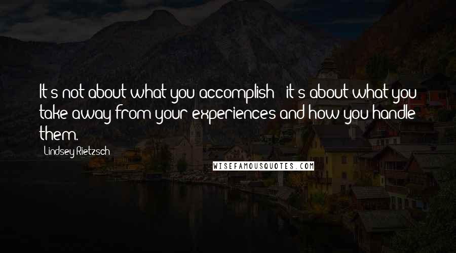 Lindsey Rietzsch Quotes: It's not about what you accomplish - it's about what you take away from your experiences and how you handle them.