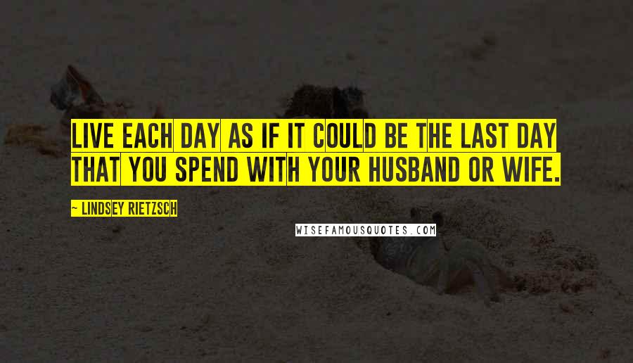 Lindsey Rietzsch Quotes: Live each day as if it could be the last day that you spend with your husband or wife.