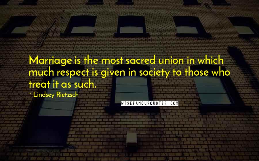 Lindsey Rietzsch Quotes: Marriage is the most sacred union in which much respect is given in society to those who treat it as such.