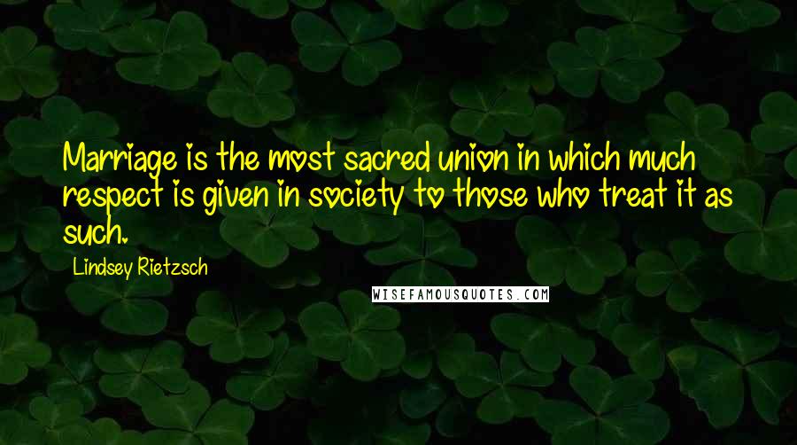 Lindsey Rietzsch Quotes: Marriage is the most sacred union in which much respect is given in society to those who treat it as such.