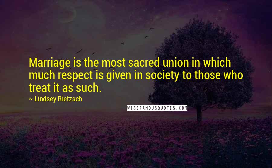 Lindsey Rietzsch Quotes: Marriage is the most sacred union in which much respect is given in society to those who treat it as such.