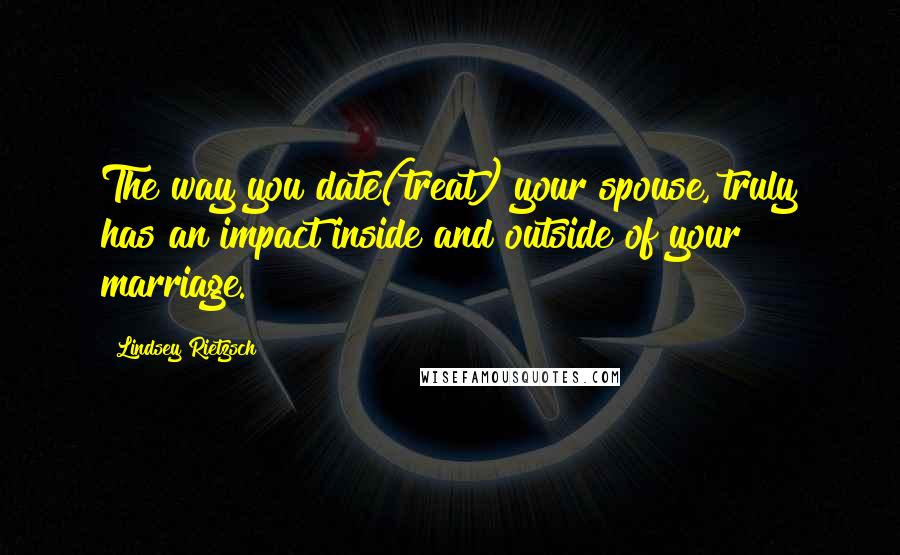 Lindsey Rietzsch Quotes: The way you date(treat) your spouse, truly has an impact inside and outside of your marriage.