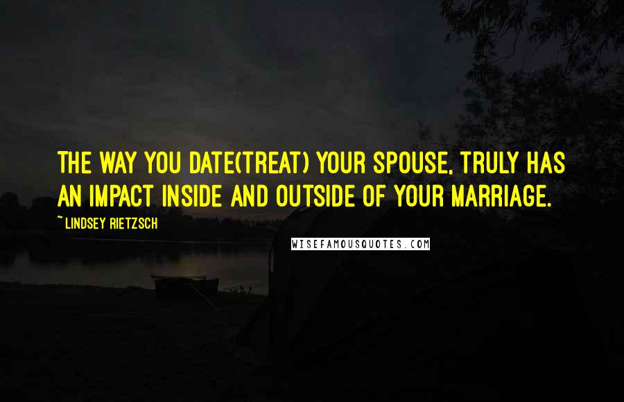 Lindsey Rietzsch Quotes: The way you date(treat) your spouse, truly has an impact inside and outside of your marriage.