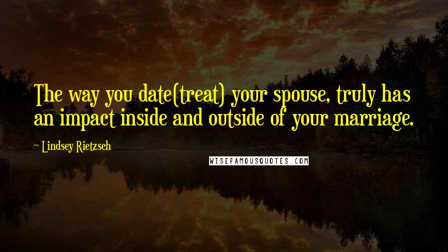 Lindsey Rietzsch Quotes: The way you date(treat) your spouse, truly has an impact inside and outside of your marriage.