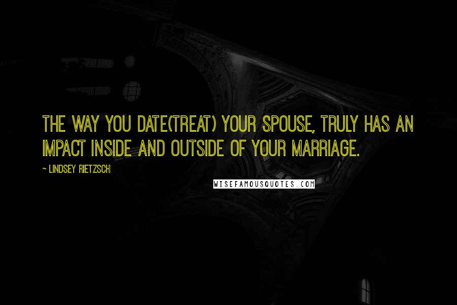 Lindsey Rietzsch Quotes: The way you date(treat) your spouse, truly has an impact inside and outside of your marriage.