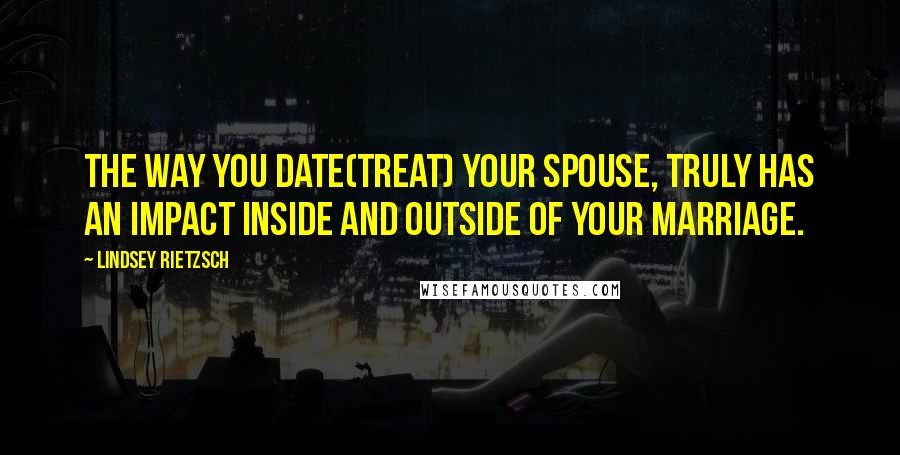 Lindsey Rietzsch Quotes: The way you date(treat) your spouse, truly has an impact inside and outside of your marriage.