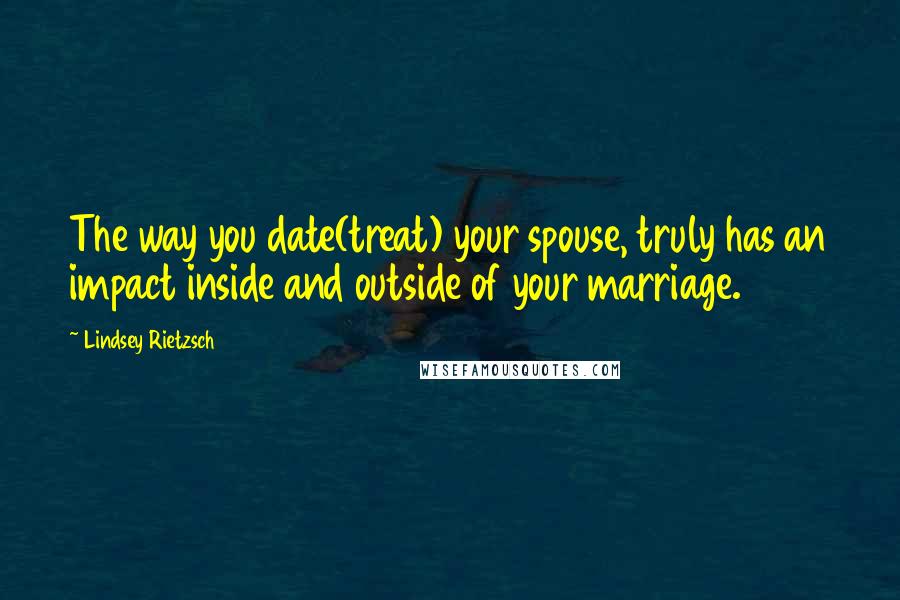 Lindsey Rietzsch Quotes: The way you date(treat) your spouse, truly has an impact inside and outside of your marriage.