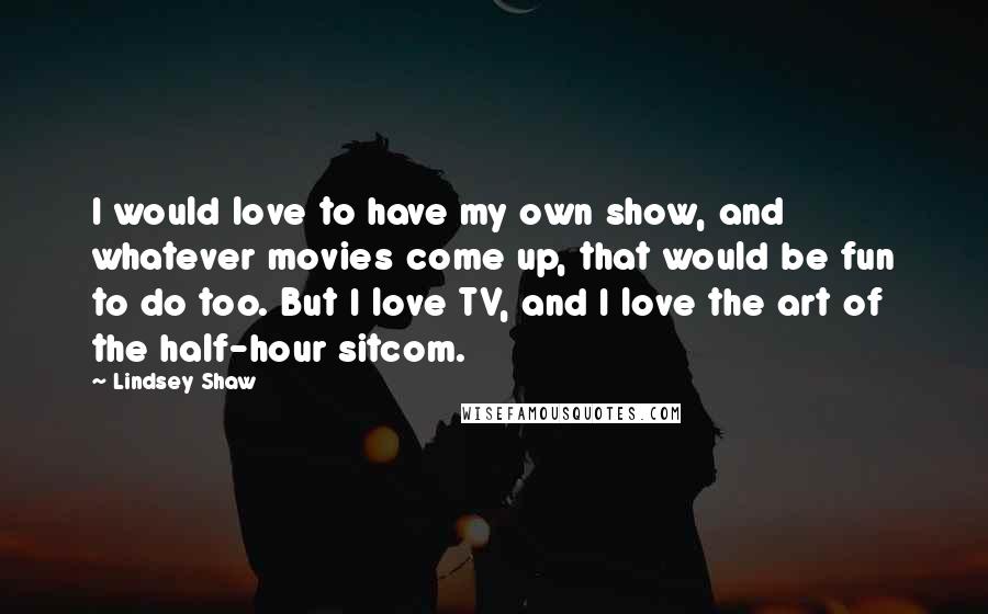 Lindsey Shaw Quotes: I would love to have my own show, and whatever movies come up, that would be fun to do too. But I love TV, and I love the art of the half-hour sitcom.