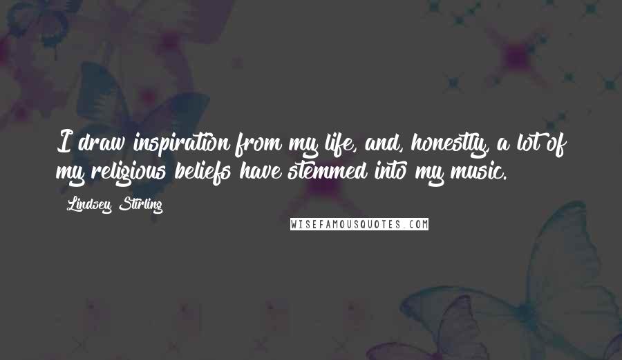 Lindsey Stirling Quotes: I draw inspiration from my life, and, honestly, a lot of my religious beliefs have stemmed into my music.