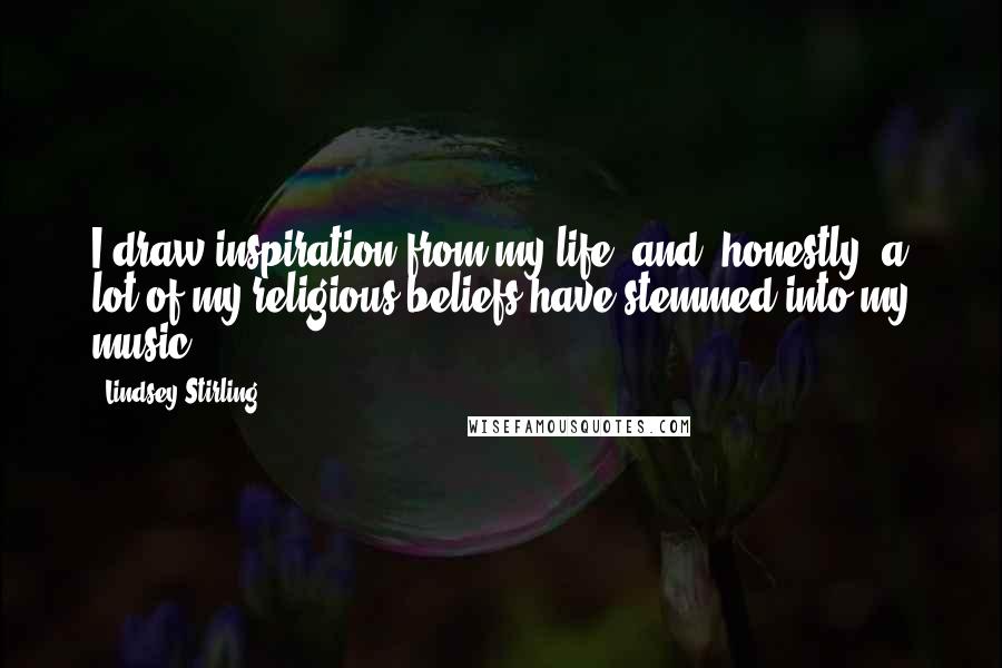 Lindsey Stirling Quotes: I draw inspiration from my life, and, honestly, a lot of my religious beliefs have stemmed into my music.