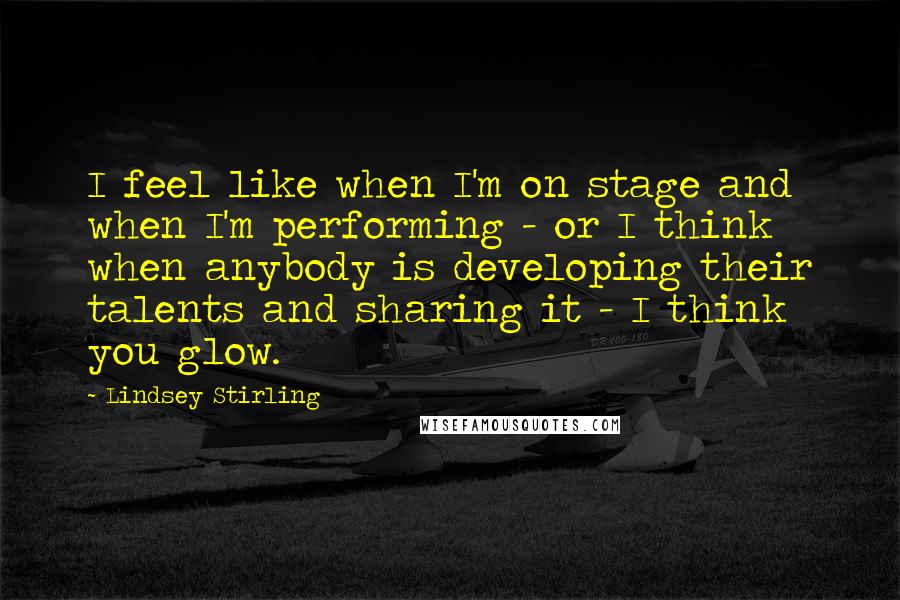 Lindsey Stirling Quotes: I feel like when I'm on stage and when I'm performing - or I think when anybody is developing their talents and sharing it - I think you glow.