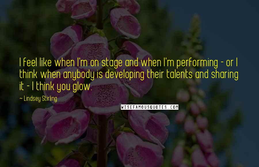 Lindsey Stirling Quotes: I feel like when I'm on stage and when I'm performing - or I think when anybody is developing their talents and sharing it - I think you glow.
