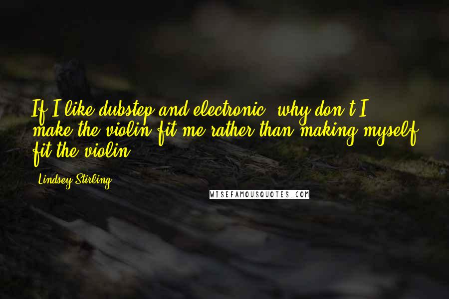 Lindsey Stirling Quotes: If I like dubstep and electronic, why don't I make the violin fit me rather than making myself fit the violin?