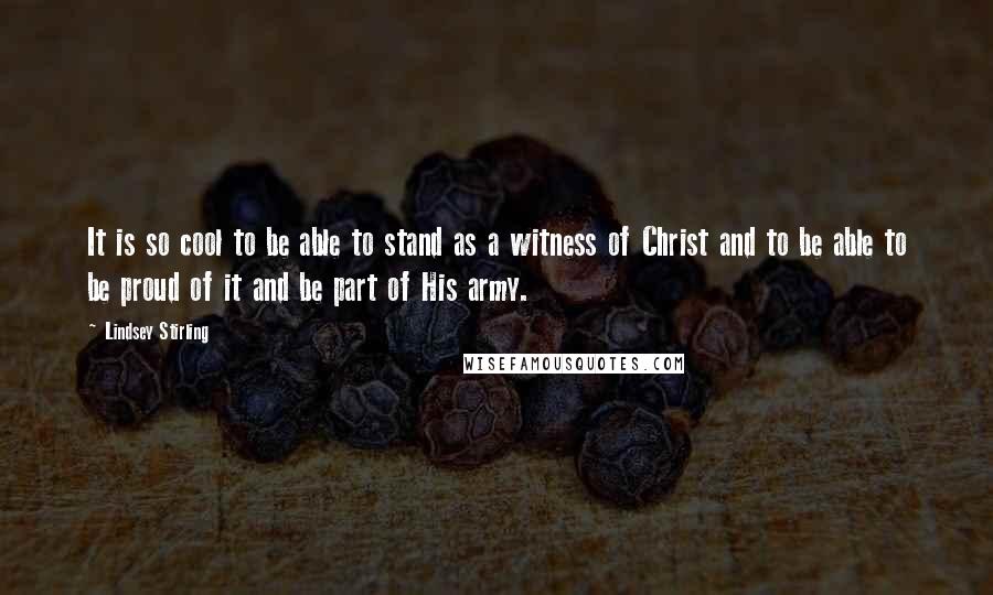 Lindsey Stirling Quotes: It is so cool to be able to stand as a witness of Christ and to be able to be proud of it and be part of His army.