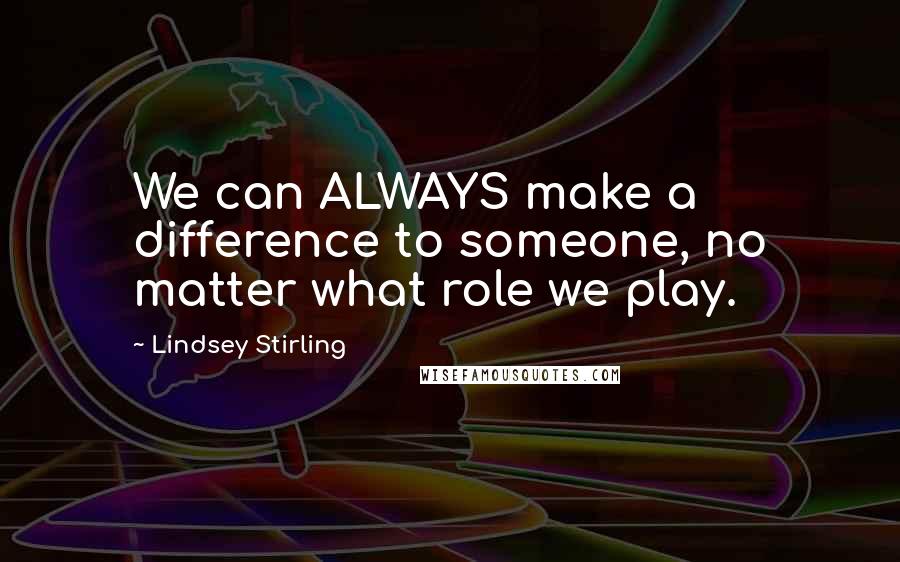 Lindsey Stirling Quotes: We can ALWAYS make a difference to someone, no matter what role we play.