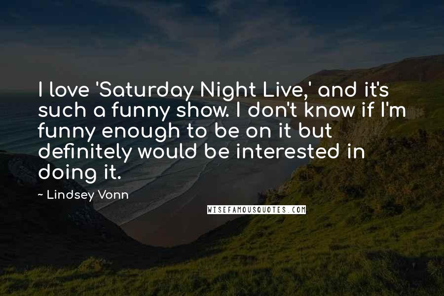 Lindsey Vonn Quotes: I love 'Saturday Night Live,' and it's such a funny show. I don't know if I'm funny enough to be on it but definitely would be interested in doing it.