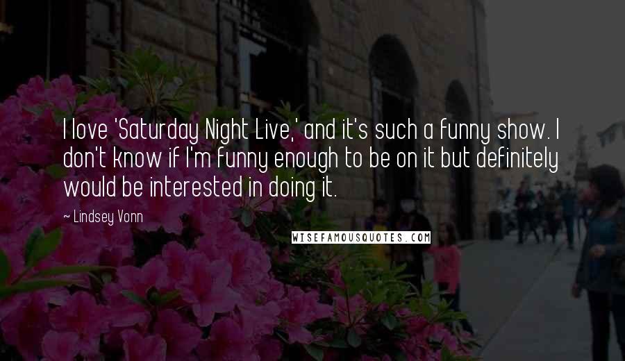 Lindsey Vonn Quotes: I love 'Saturday Night Live,' and it's such a funny show. I don't know if I'm funny enough to be on it but definitely would be interested in doing it.