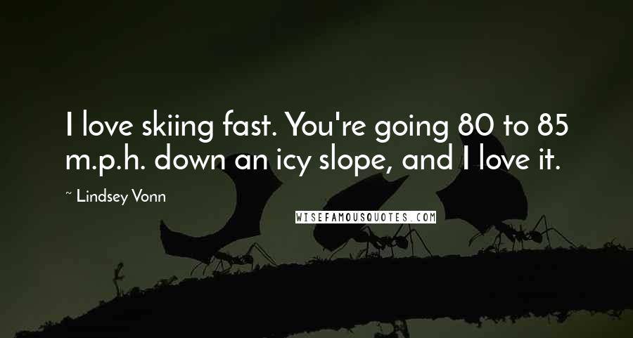 Lindsey Vonn Quotes: I love skiing fast. You're going 80 to 85 m.p.h. down an icy slope, and I love it.