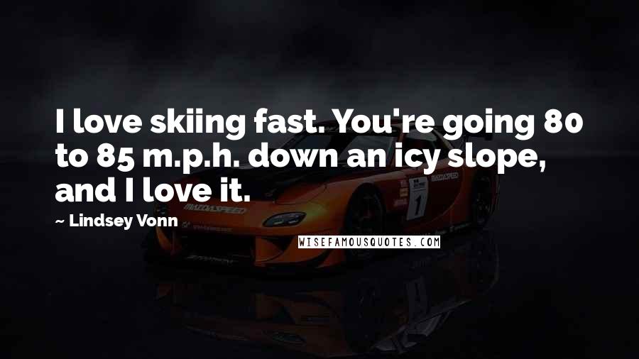 Lindsey Vonn Quotes: I love skiing fast. You're going 80 to 85 m.p.h. down an icy slope, and I love it.