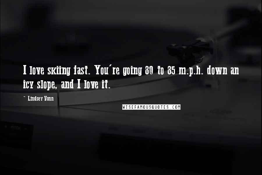 Lindsey Vonn Quotes: I love skiing fast. You're going 80 to 85 m.p.h. down an icy slope, and I love it.