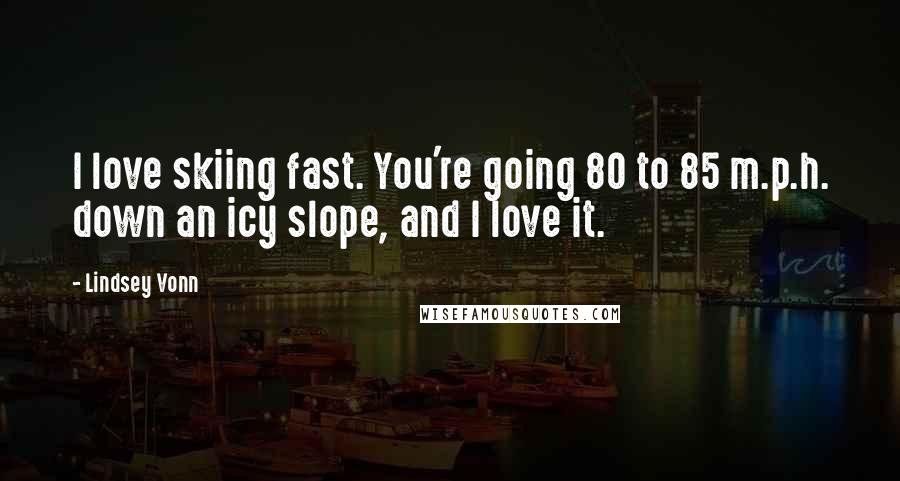 Lindsey Vonn Quotes: I love skiing fast. You're going 80 to 85 m.p.h. down an icy slope, and I love it.